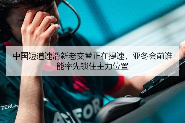 中国短道速滑新老交替正在提速，亚冬会前谁能率先锁住主力位置